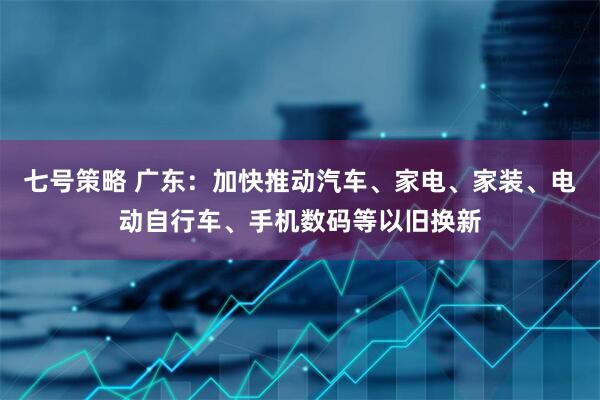 七号策略 广东：加快推动汽车、家电、家装、电动自行车、手机数码等以旧换新