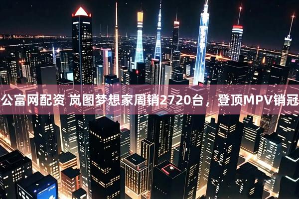 公富网配资 岚图梦想家周销2720台，登顶MPV销冠