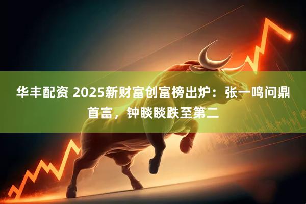华丰配资 2025新财富创富榜出炉：张一鸣问鼎首富，钟睒睒跌至第二