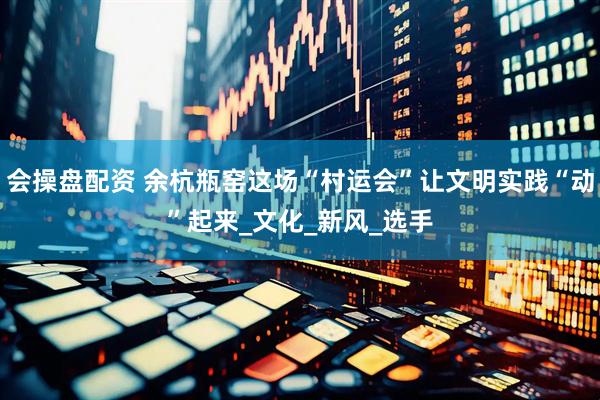 会操盘配资 余杭瓶窑这场“村运会”让文明实践“动”起来_文化_新风_选手