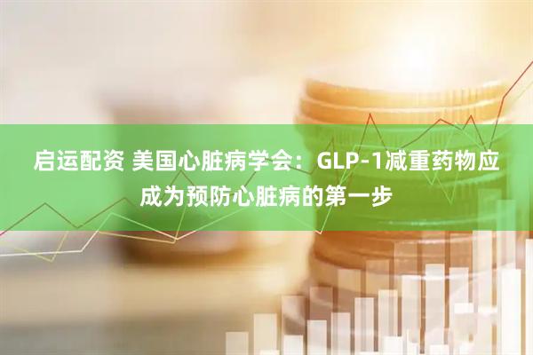 启运配资 美国心脏病学会：GLP-1减重药物应成为预防心脏病的第一步