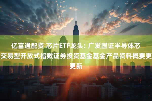 亿富通配资 芯片ETF龙头: 广发国证半导体芯片交易型开放式指数证券投资基金基金产品资料概要更新