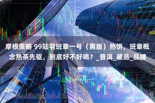 摩根策略 99陆羽班章一号（黑版）熟饼，班章概念熟茶先驱，到底好不好喝？_普洱_藏品_品牌