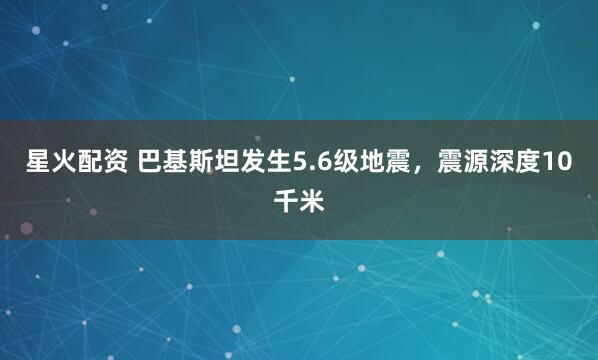 星火配资 巴基斯坦发生5.6级地震，震源深度10千米