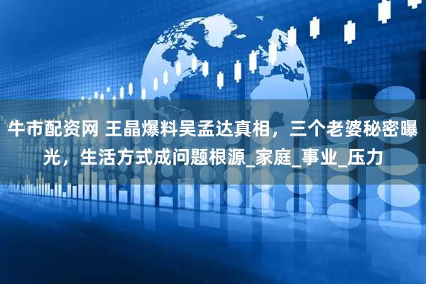 牛市配资网 王晶爆料吴孟达真相，三个老婆秘密曝光，生活方式成问题根源_家庭_事业_压力