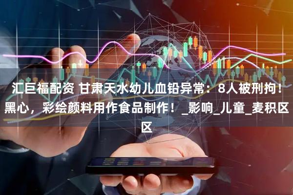 汇巨福配资 甘肃天水幼儿血铅异常：8人被刑拘！黑心，彩绘颜料用作食品制作！_影响_儿童_麦积区