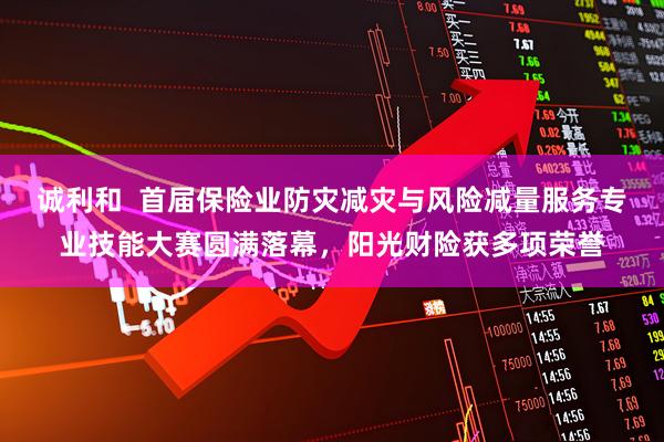 诚利和  首届保险业防灾减灾与风险减量服务专业技能大赛圆满落幕，阳光财险获多项荣誉