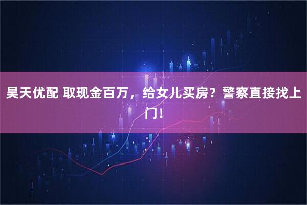昊天优配 取现金百万，给女儿买房？警察直接找上门！