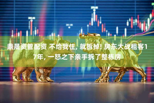鼎晟资管配资 不给我住, 就拆掉! 房东大战租客17年, 一怒之下亲手拆了整栋房