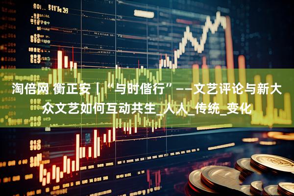 淘倍网 衡正安｜“与时偕行”——文艺评论与新大众文艺如何互动共生_人人_传统_变化