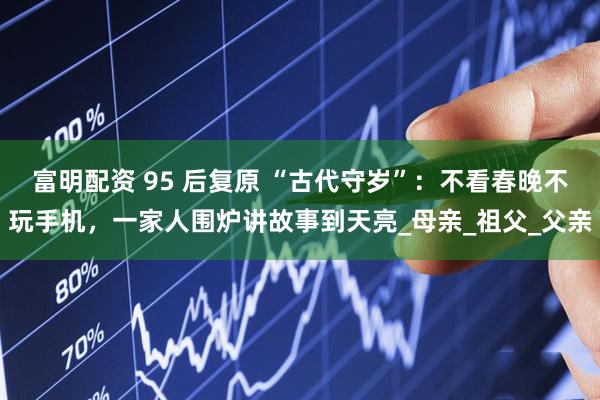 富明配资 95 后复原 “古代守岁”：不看春晚不玩手机，一家人围炉讲故事到天亮_母亲_祖父_父亲
