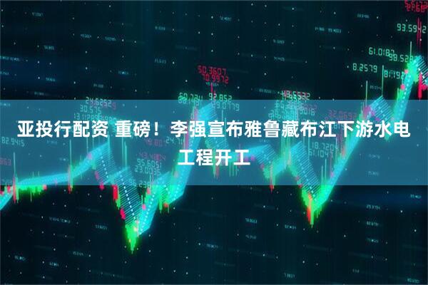 亚投行配资 重磅！李强宣布雅鲁藏布江下游水电工程开工