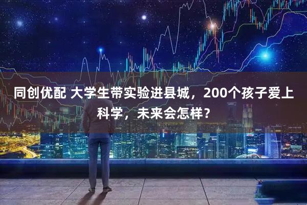 同创优配 大学生带实验进县城，200个孩子爱上科学，未来会怎样？