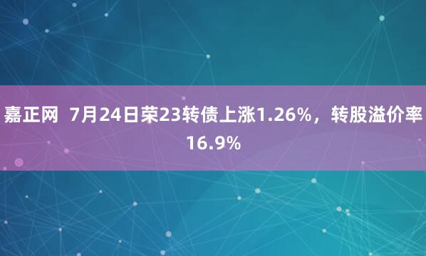 嘉正网  7月24日荣23转债上涨1.26%，转股溢价率16.9%