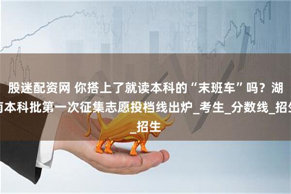 股迷配资网 你搭上了就读本科的“末班车”吗？湖南本科批第一次征集志愿投档线出炉_考生_分数线_招生