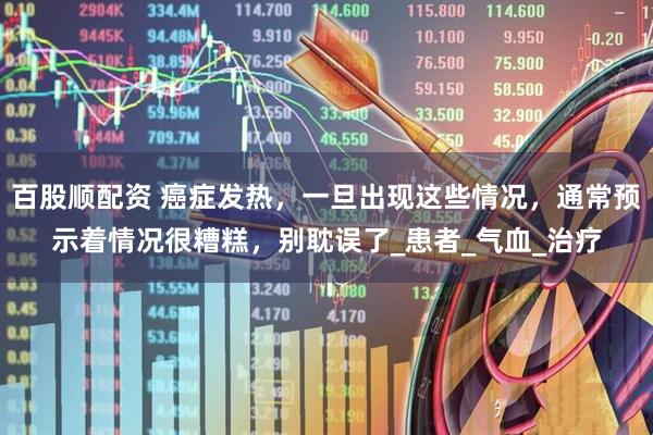 百股顺配资 癌症发热，一旦出现这些情况，通常预示着情况很糟糕，别耽误了_患者_气血_治疗