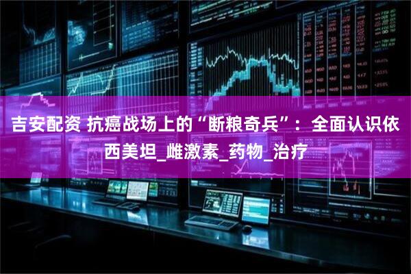 吉安配资 抗癌战场上的“断粮奇兵”：全面认识依西美坦_雌激素_药物_治疗