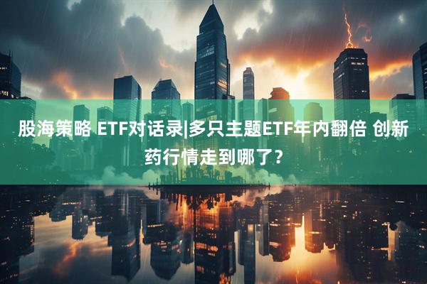 股海策略 ETF对话录|多只主题ETF年内翻倍 创新药行情走到哪了？
