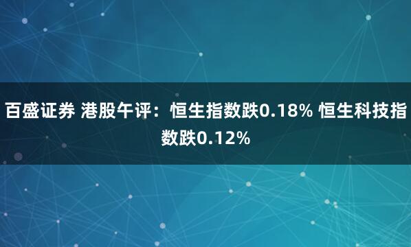 百盛证券 港股午评：恒生指数跌0.18% 恒生科技指数跌0.12%