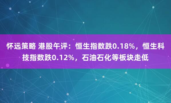 怀远策略 港股午评：恒生指数跌0.18%，恒生科技指数跌0.12%，石油石化等板块走低