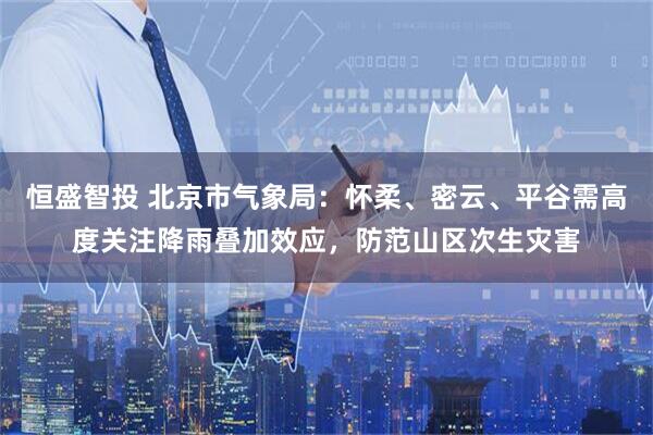 恒盛智投 北京市气象局：怀柔、密云、平谷需高度关注降雨叠加效应，防范山区次生灾害