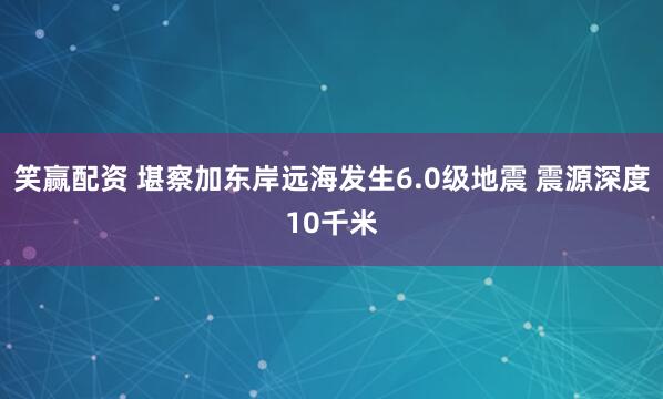 笑赢配资 堪察加东岸远海发生6.0级地震 震源深度10千米