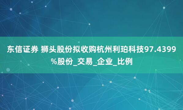 东信证券 狮头股份拟收购杭州利珀科技97.4399%股份_交易_企业_比例
