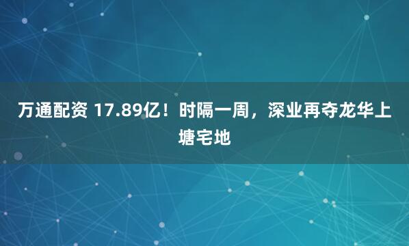 万通配资 17.89亿！时隔一周，深业再夺龙华上塘宅地