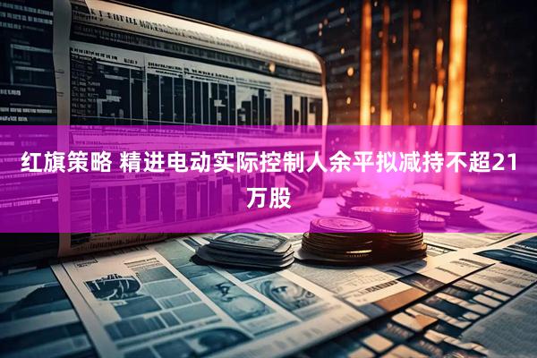 红旗策略 精进电动实际控制人余平拟减持不超21万股