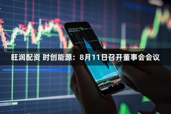旺润配资 时创能源：8月11日召开董事会会议