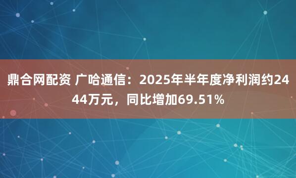 鼎合网配资 广哈通信：2025年半年度净利润约2444万元，同比增加69.51%
